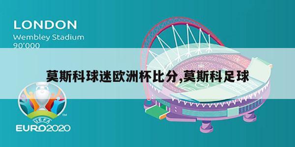 莫斯科球迷欧洲杯比分,莫斯科足球